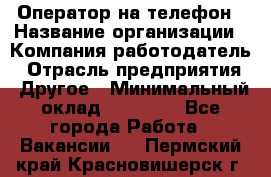 Оператор на телефон › Название организации ­ Компания-работодатель › Отрасль предприятия ­ Другое › Минимальный оклад ­ 16 000 - Все города Работа » Вакансии   . Пермский край,Красновишерск г.